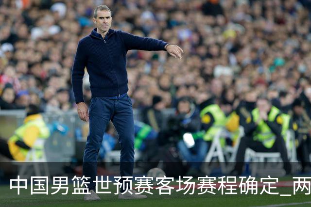 中国男篮世预赛客场赛程确定 两场比赛均在凌晨开球