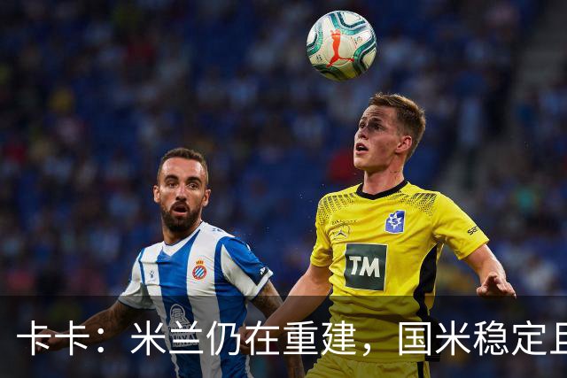 卡卡：米兰仍在重建，国米稳定且充满威胁
