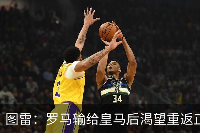 图雷：罗马输给皇马后渴望重返正轨，比赛会很艰难但我们努力争胜