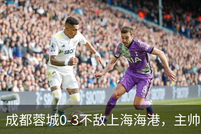 成都蓉城0-3不敌上海海港，主帅阿洛伊西两大败笔太坑人，直接改写比赛走势