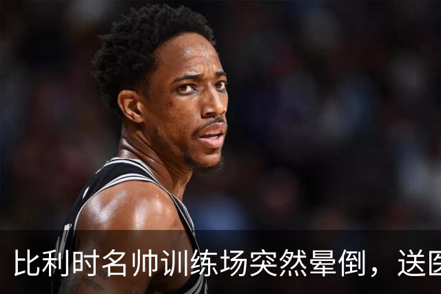 比利时名帅训练场突然晕倒，送医后情况稳定，曼城发文送上祝福
