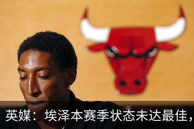 英媒：埃泽本赛季状态未达最佳，但助攻过人等数据表现更好