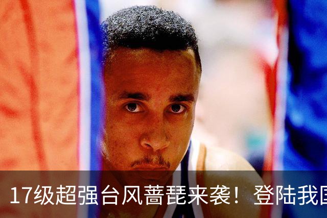 17级超强台风蔷琵来袭！登陆我国概率上升，秋台风有多狠？